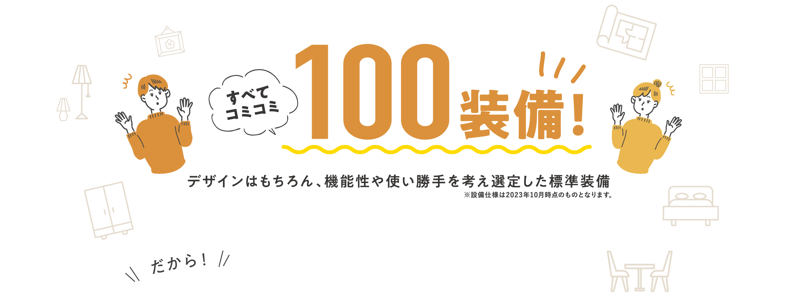 すべてコミコミ100装備！デザインはもちろん、機能性や使い勝手を考え選定した標準装備