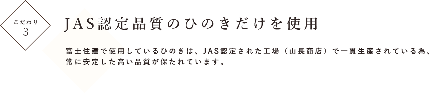 こだわり３ JAS認定品質のひのきだけを使用 富士住建で使用しているひのきは、JAS認定された工場（山長商店）で一貫生産されている為、常に安定した高い品質が保たれています。