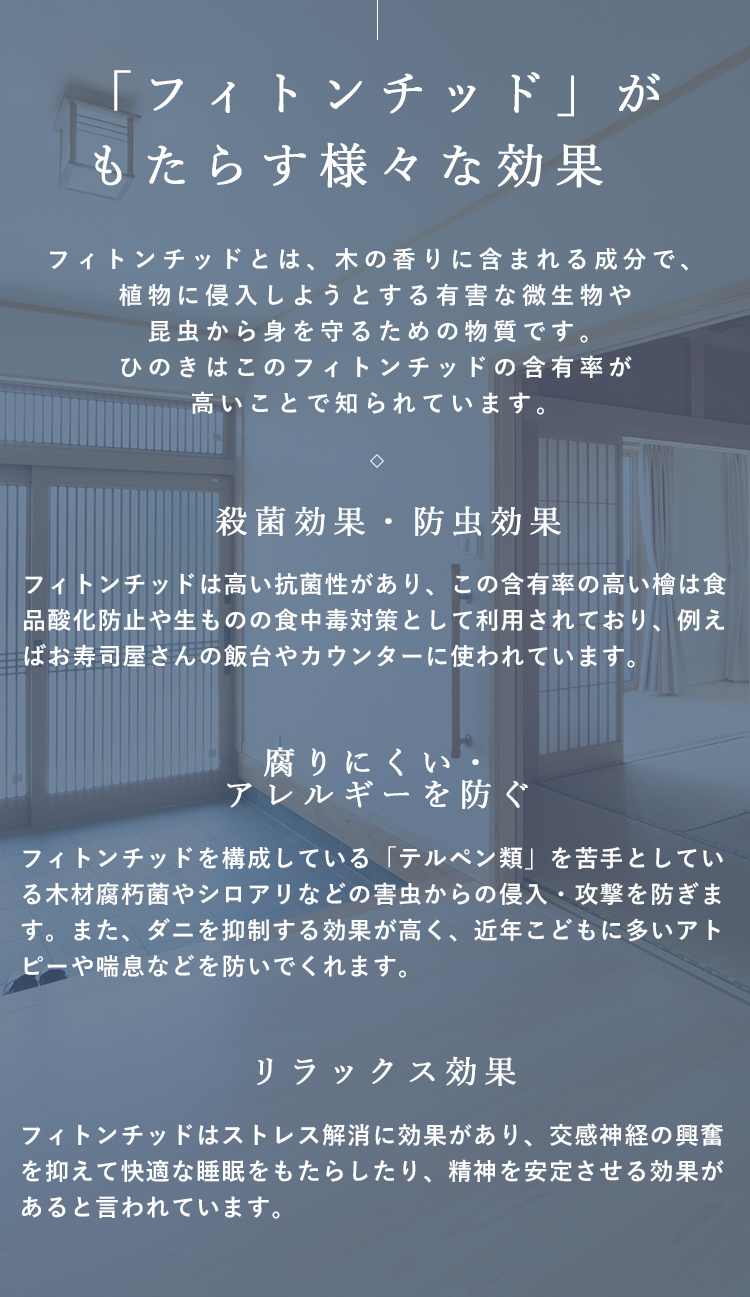 「フィトンチッド」がもたらす様々な効果フィトンチッドとは、木の香りに含まれる成分で、植物に侵入しようとする有害な微生物や昆虫から身を守るための物質です。ひのきはこのフィトンチッドの含有率が高いことで知られています。殺菌効果・防虫効果フィトンチッドは高い抗菌性があり、この含有率の高い檜は食品酸化防止や生ものの食中毒対策として利用されており、例えばお寿司屋さんの飯台やカウンターに使われています。腐りにくい・アレルギーを防ぐフィトンチッドを構成している「テルペン類」を苦手としている木材腐朽菌やシロアリなどの害虫からの侵入・攻撃を防ぎます。また、ダニを抑制する効果が高く、近年こどもに多いアトピーや喘息などを防いでくれます。リラックス効果フィトンチッドはストレス解消に効果があり、交感神経の興奮を抑えて快適な睡眠をもたらしたり、精神を安定させる効果があると言われています。